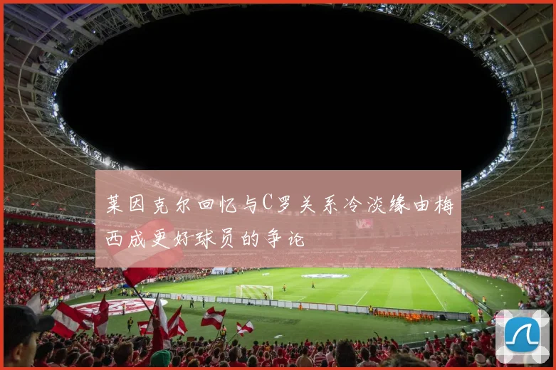 莱因克尔回忆与C罗关系冷淡缘由梅西成更好球员的争论