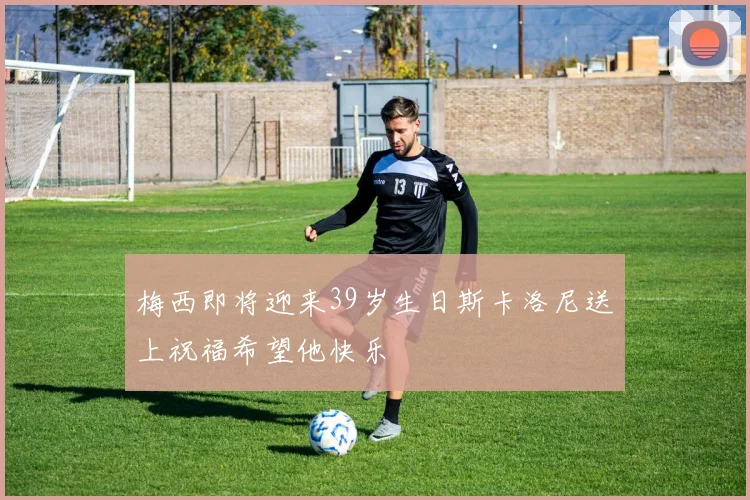 梅西即将迎来39岁生日斯卡洛尼送上祝福希望他快乐