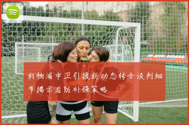 利物浦中卫引援新动态转会谈判细节揭示后防补强策略