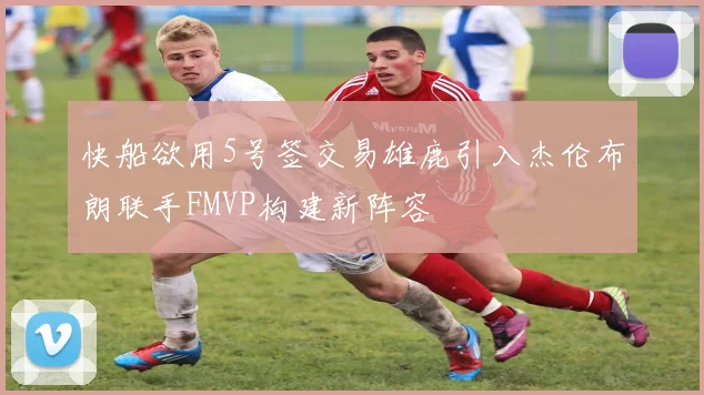 快船欲用5号签交易雄鹿引入杰伦布朗联手FMVP构建新阵容