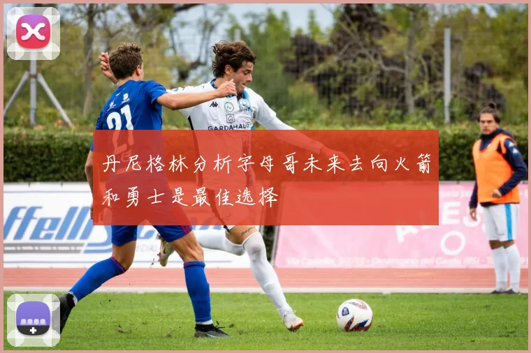 丹尼格林分析字母哥未来去向火箭和勇士是最佳选择