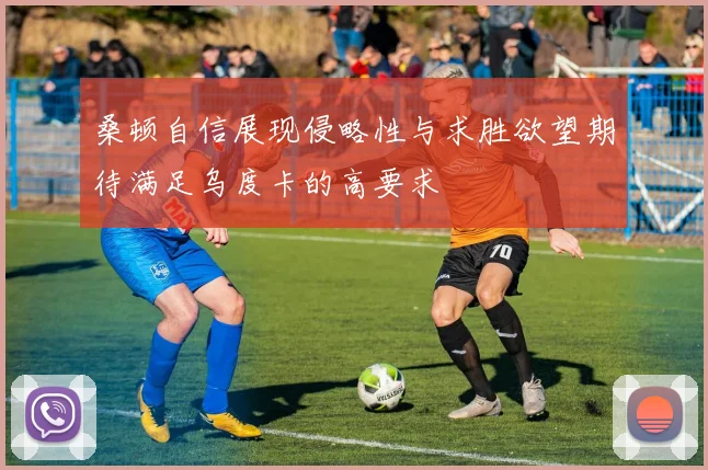 桑顿自信展现侵略性与求胜欲望期待满足乌度卡的高要求