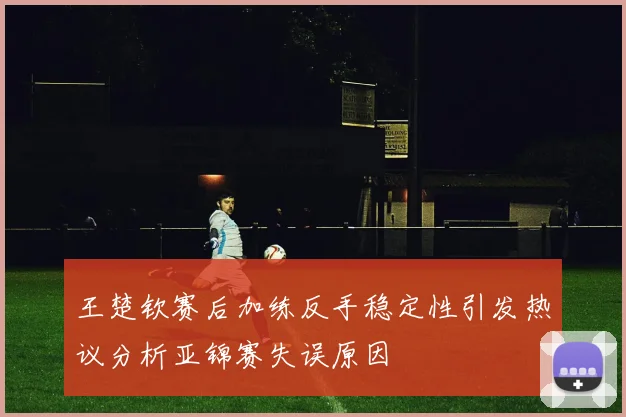 王楚钦赛后加练反手稳定性引发热议分析亚锦赛失误原因
