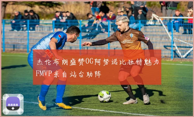 杰伦布朗盛赞OG阿努诺比独特魅力FMVP亲自站台助阵