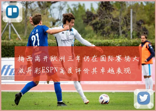 梅西离开欧洲三年仍在国际赛场大放异彩ESPN高度评价其卓越表现