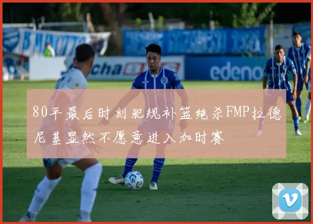 80平最后时刻犯规补篮绝杀FMP拉德尼基显然不愿意进入加时赛