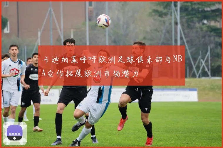 卡迪纳莱呼吁欧洲足球俱乐部与NBA合作拓展欧洲市场潜力
