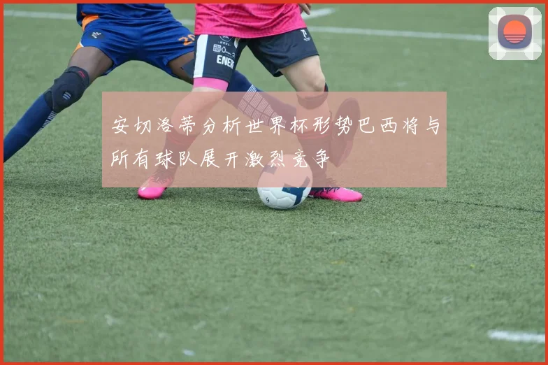 安切洛蒂分析世界杯形势巴西将与所有球队展开激烈竞争
