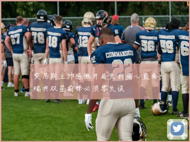 突尼斯主帅感慨开局失利痛心直面瑞典双星前锋必须零失误