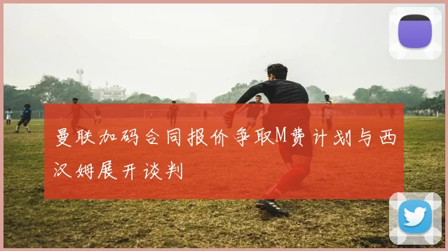 曼联加码合同报价争取M费计划与西汉姆展开谈判