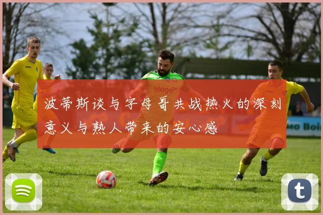 波蒂斯谈与字母哥共战热火的深刻意义与熟人带来的安心感