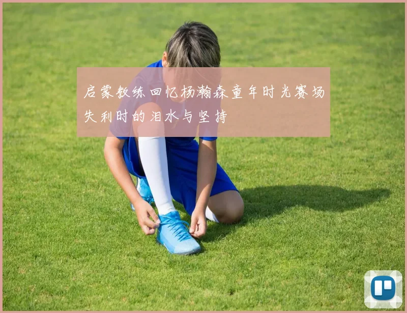 启蒙教练回忆杨瀚森童年时光赛场失利时的泪水与坚持