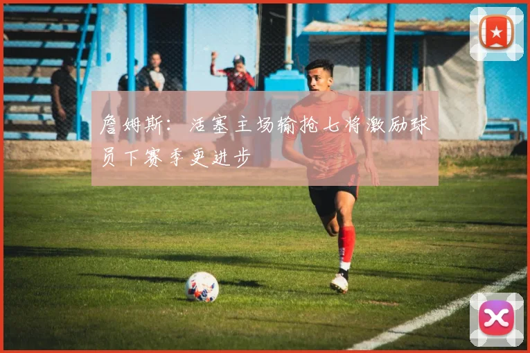 詹姆斯：活塞主场输抢七将激励球员下赛季更进步