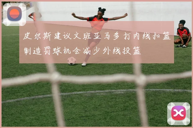 皮尔斯建议文班亚马多打内线扣篮制造罚球机会减少外线投篮