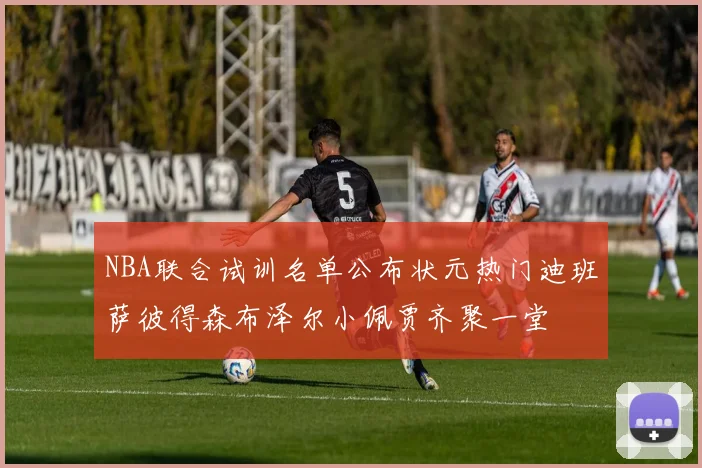NBA联合试训名单公布状元热门迪班萨彼得森布泽尔小佩贾齐聚一堂