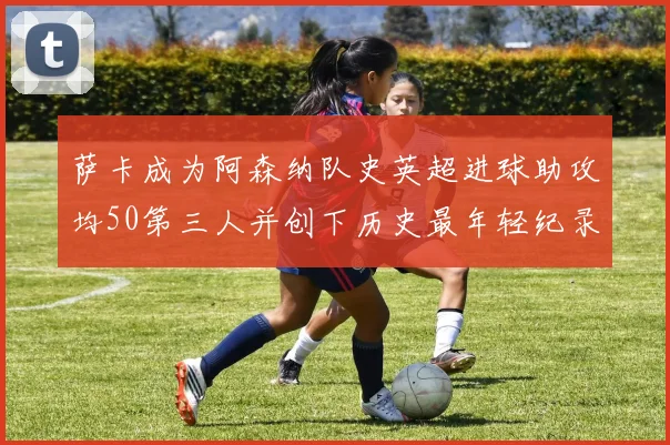萨卡成为阿森纳队史英超进球助攻均50第三人并创下历史最年轻纪录