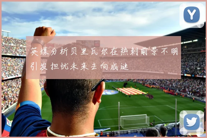 英媒分析贝里瓦尔在热刺前景不明引发担忧未来去向成谜